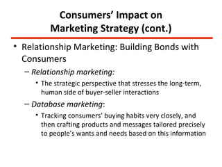 Consumers’ Impact on
         Marketing Strategy (cont.)
• Relationship Marketing: Building Bonds with
  Consumers
  – Relationship marketing:
     • The strategic perspective that stresses the long-term,
       human side of buyer-seller interactions
  – Database marketing:
     • Tracking consumers’ buying habits very closely, and
       then crafting products and messages tailored precisely
       to people’s wants and needs based on this information
 