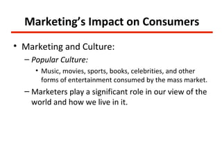 Marketing’s Impact on Consumers
• Marketing and Culture:
  – Popular Culture:
     • Music, movies, sports, books, celebrities, and other
       forms of entertainment consumed by the mass market.
  – Marketers play a significant role in our view of the
    world and how we live in it.
 