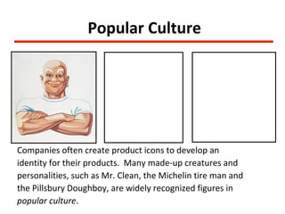 Popular Culture




Companies often create product icons to develop an
identity for their products. Many made-up creatures and
personalities, such as Mr. Clean, the Michelin tire man and
the Pillsbury Doughboy, are widely recognized figures in
popular culture.
 