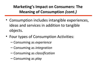 Marketing’s Impact on Consumers: The
      Meaning of Consumption (cont.)
• Consumption includes intangible experiences,
  ideas and services in addition to tangible
  objects.
• Four types of Consumption Activities:
  – Consuming as experience
  – Consuming as integration
  – Consuming as classification
  – Consuming as play
 