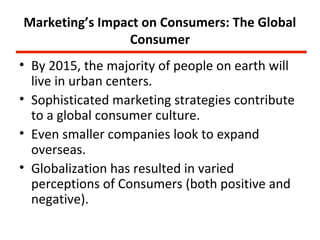 Marketing’s Impact on Consumers: The Global
                Consumer
• By 2015, the majority of people on earth will
  live in urban centers.
• Sophisticated marketing strategies contribute
  to a global consumer culture.
• Even smaller companies look to expand
  overseas.
• Globalization has resulted in varied
  perceptions of Consumers (both positive and
  negative).
 