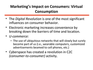 Marketing’s Impact on Consumers: Virtual
                 Consumption
• The Digital Revolution is one of the most significant
  influences on consumer behavior.
• Electronic marketing increases convenience by
  breaking down the barriers of time and location.
• U-commerce:
   – The use of ubiquitous networks that will slowly but surely
     become part of us (i.e., wearable computers, customized
     advertisements beamed to cell phones, etc.)
• Cyberspace has created a revolution in C2C
  (consumer-to-consumer) activity.
 