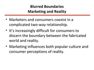 Blurred Boundaries
            Marketing and Reality
• Marketers and consumers coexist in a
  complicated two-way relationship.
• It’s increasingly difficult for consumers to
  discern the boundary between the fabricated
  world and reality.
• Marketing influences both popular culture and
  consumer perceptions of reality.
 