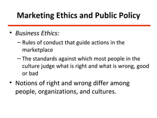 Marketing Ethics and Public Policy
• Business Ethics:
  – Rules of conduct that guide actions in the
    marketplace
  – The standards against which most people in the
    culture judge what is right and what is wrong, good
    or bad
• Notions of right and wrong differ among
  people, organizations, and cultures.
 