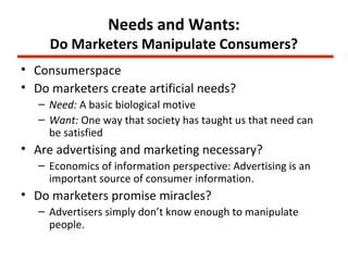 Needs and Wants:
     Do Marketers Manipulate Consumers?
• Consumerspace
• Do marketers create artificial needs?
   – Need: A basic biological motive
   – Want: One way that society has taught us that need can
     be satisfied
• Are advertising and marketing necessary?
   – Economics of information perspective: Advertising is an
     important source of consumer information.
• Do marketers promise miracles?
   – Advertisers simply don’t know enough to manipulate
     people.
 