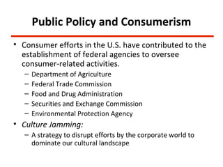 Public Policy and Consumerism
• Consumer efforts in the U.S. have contributed to the
  establishment of federal agencies to oversee
  consumer-related activities.
   –   Department of Agriculture
   –   Federal Trade Commission
   –   Food and Drug Administration
   –   Securities and Exchange Commission
   –   Environmental Protection Agency
• Culture Jamming:
   – A strategy to disrupt efforts by the corporate world to
     dominate our cultural landscape
 