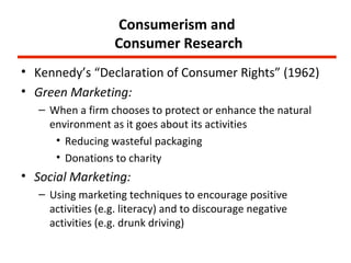 Consumerism and
                   Consumer Research
• Kennedy’s “Declaration of Consumer Rights” (1962)
• Green Marketing:
   – When a firm chooses to protect or enhance the natural
     environment as it goes about its activities
      • Reducing wasteful packaging
      • Donations to charity
• Social Marketing:
   – Using marketing techniques to encourage positive
     activities (e.g. literacy) and to discourage negative
     activities (e.g. drunk driving)
 