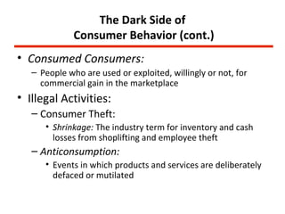 The Dark Side of
              Consumer Behavior (cont.)
• Consumed Consumers:
   – People who are used or exploited, willingly or not, for
     commercial gain in the marketplace
• Illegal Activities:
   – Consumer Theft:
      • Shrinkage: The industry term for inventory and cash
        losses from shoplifting and employee theft
   – Anticonsumption:
      • Events in which products and services are deliberately
        defaced or mutilated
 
