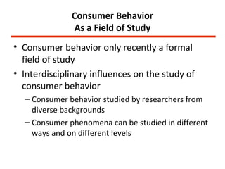 Consumer Behavior
               As a Field of Study
• Consumer behavior only recently a formal
  field of study
• Interdisciplinary influences on the study of
  consumer behavior
  – Consumer behavior studied by researchers from
    diverse backgrounds
  – Consumer phenomena can be studied in different
    ways and on different levels
 