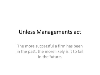 Unless Managements act

 The more successful a firm has been
in the past, the more likely is it to fail
             in the future.
 