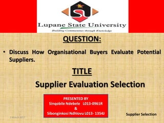 S
QUESTION:
• Discuss How Organisational Buyers Evaluate Potential
Suppliers.
TITLE
Supplier Evaluation Selection
PRESENTED BY
Sinqobile Ndebele L013-0961R
&
Sibonginkosi Ndhlovu L013- 1354J Supplier Selection
12 March 2017
 