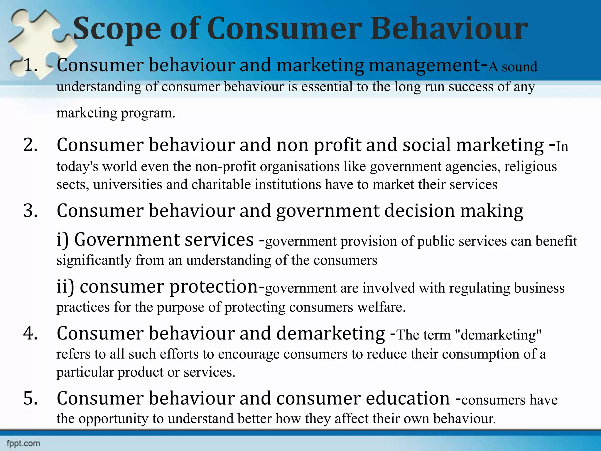 Scope of Consumer Behaviour
1. Consumer behaviour and marketing management-A sound
understanding of consumer behaviour is essential to the long run success of any
marketing program.
2. Consumer behaviour and non profit and social marketing -In
today's world even the non-profit organisations like government agencies, religious
sects, universities and charitable institutions have to market their services
3. Consumer behaviour and government decision making
i) Government services -government provision of public services can benefit
significantly from an understanding of the consumers
ii) consumer protection-government are involved with regulating business
practices for the purpose of protecting consumers welfare.
4. Consumer behaviour and demarketing -The term "demarketing"
refers to all such efforts to encourage consumers to reduce their consumption of a
particular product or services.
5. Consumer behaviour and consumer education -consumers have
the opportunity to understand better how they affect their own behaviour.
 