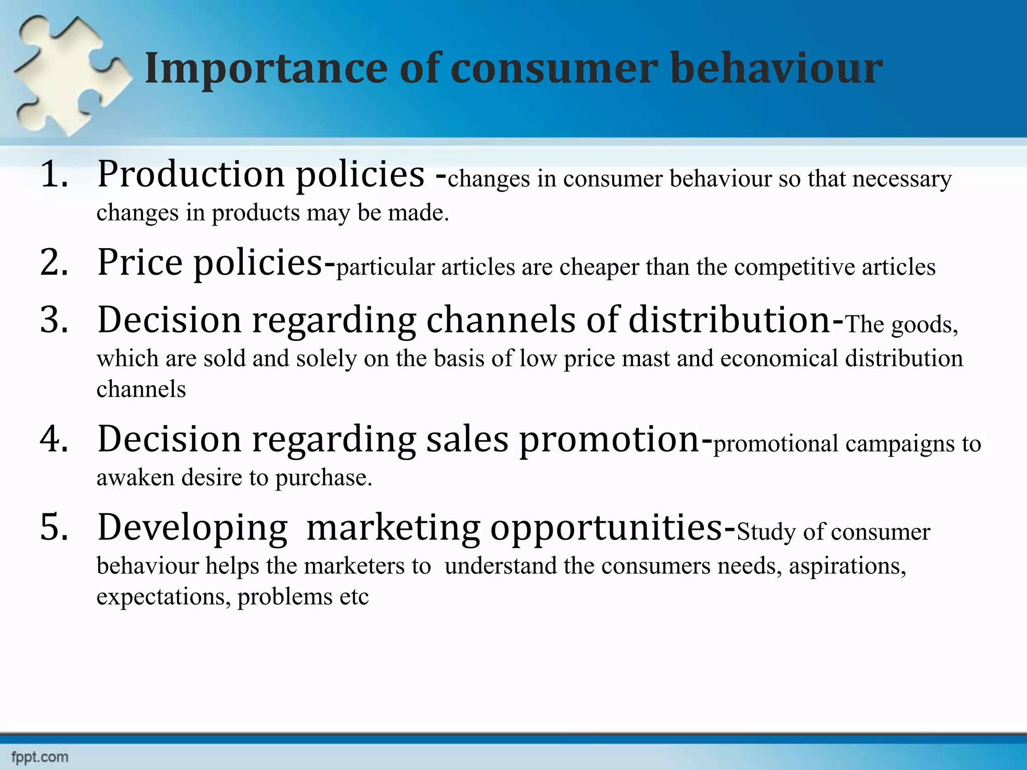 Importance of consumer behaviour
1. Production policies -changes in consumer behaviour so that necessary
changes in products may be made.
2. Price policies-particular articles are cheaper than the competitive articles
3. Decision regarding channels of distribution-The goods,
which are sold and solely on the basis of low price mast and economical distribution
channels
4. Decision regarding sales promotion-promotional campaigns to
awaken desire to purchase.
5. Developing marketing opportunities-Study of consumer
behaviour helps the marketers to understand the consumers needs, aspirations,
expectations, problems etc
 