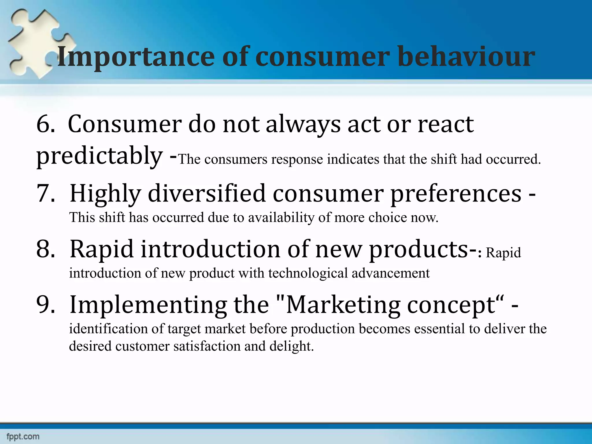 Importance of consumer behaviour
6. Consumer do not always act or react
predictably -The consumers response indicates that the shift had occurred.
7. Highly diversified consumer preferences -
This shift has occurred due to availability of more choice now.
8. Rapid introduction of new products-: Rapid
introduction of new product with technological advancement
9. Implementing the "Marketing concept“ -
identification of target market before production becomes essential to deliver the
desired customer satisfaction and delight.
 
