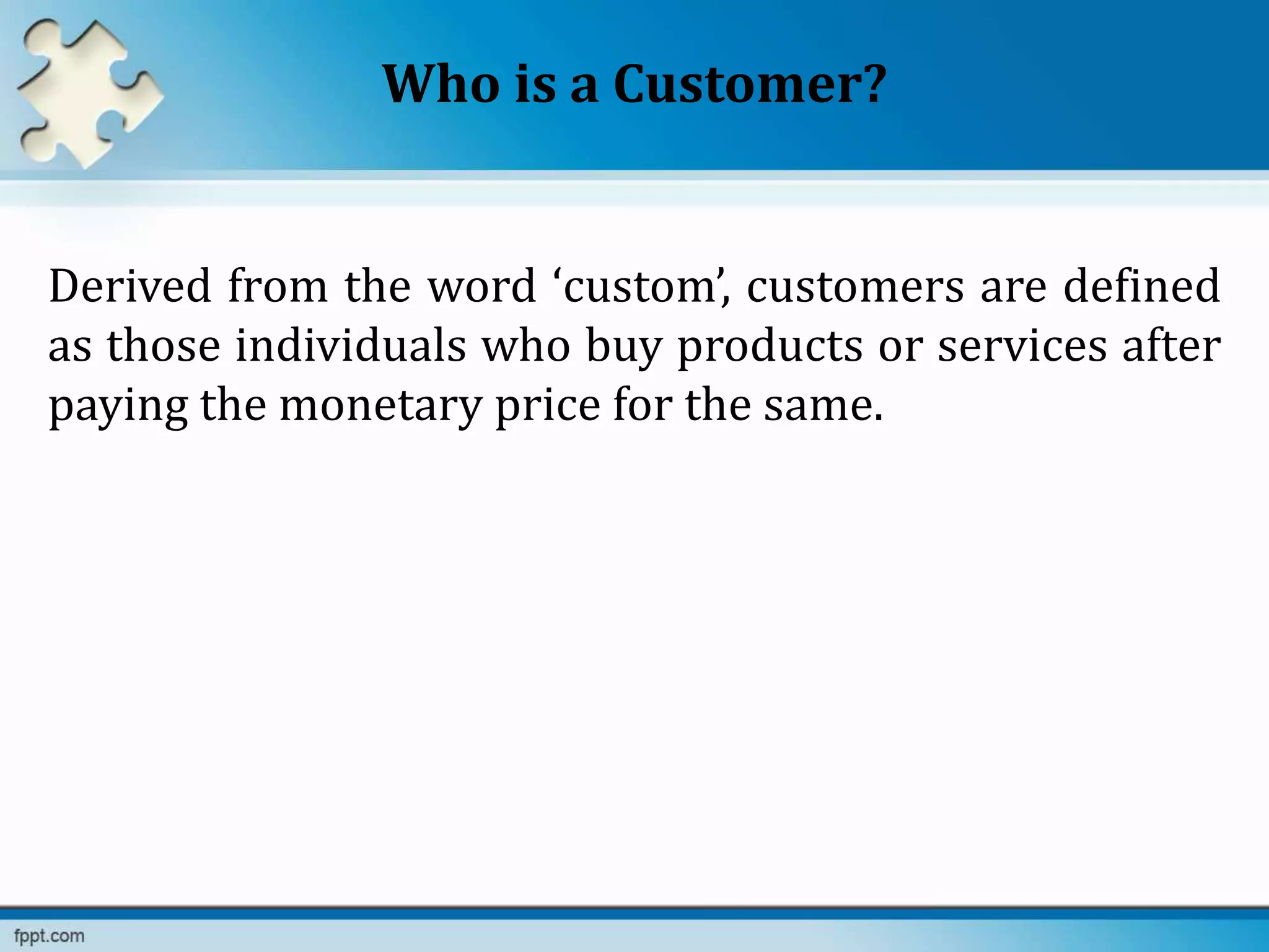 Who is a Customer?
Derived from the word ‘custom’, customers are defined
as those individuals who buy products or services after
paying the monetary price for the same.
 
