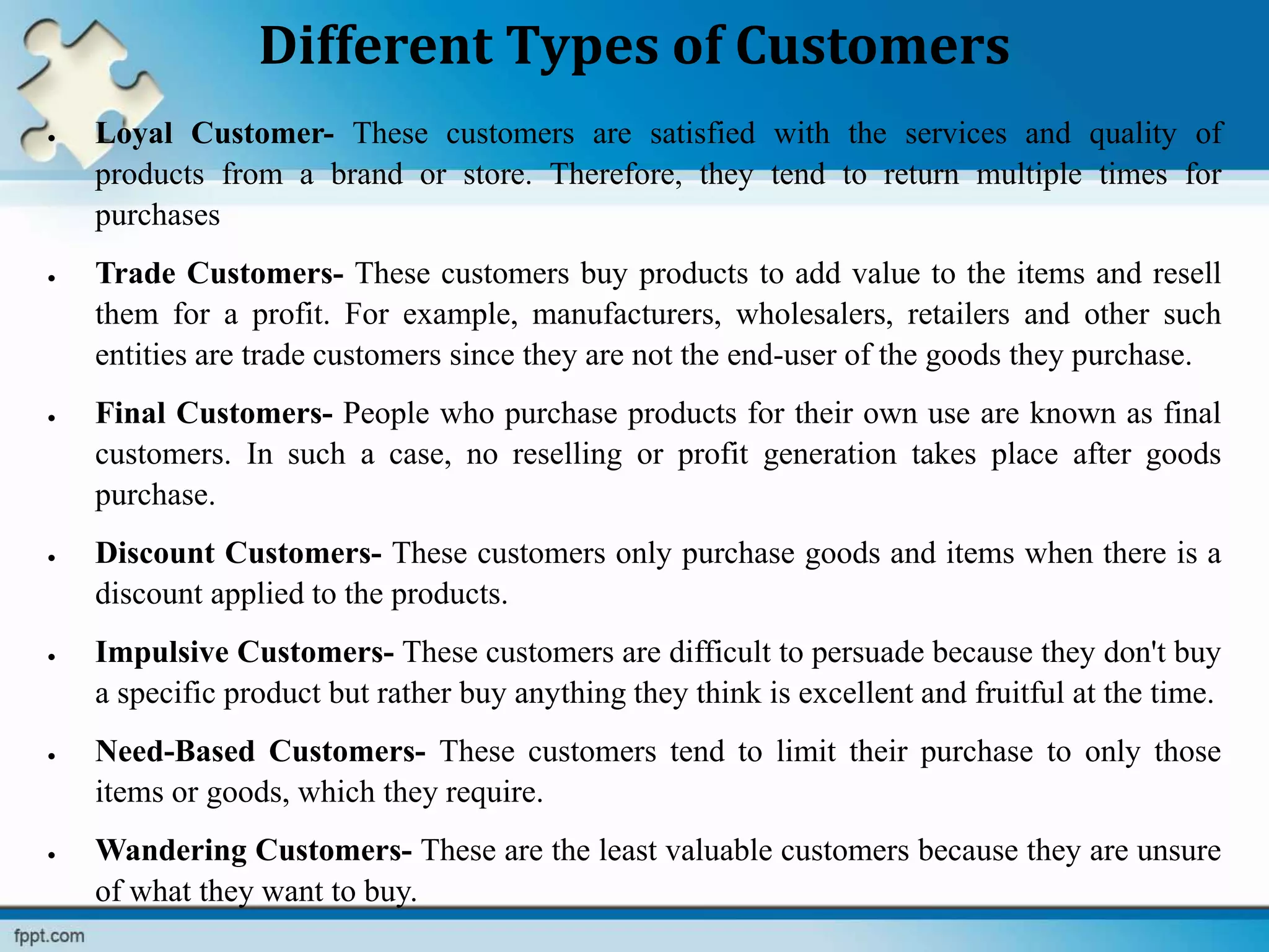 Different Types of Customers
 Loyal Customer- These customers are satisfied with the services and quality of
products from a brand or store. Therefore, they tend to return multiple times for
purchases
 Trade Customers- These customers buy products to add value to the items and resell
them for a profit. For example, manufacturers, wholesalers, retailers and other such
entities are trade customers since they are not the end-user of the goods they purchase.
 Final Customers- People who purchase products for their own use are known as final
customers. In such a case, no reselling or profit generation takes place after goods
purchase.
 Discount Customers- These customers only purchase goods and items when there is a
discount applied to the products.
 Impulsive Customers- These customers are difficult to persuade because they don't buy
a specific product but rather buy anything they think is excellent and fruitful at the time.
 Need-Based Customers- These customers tend to limit their purchase to only those
items or goods, which they require.
 Wandering Customers- These are the least valuable customers because they are unsure
of what they want to buy.
 