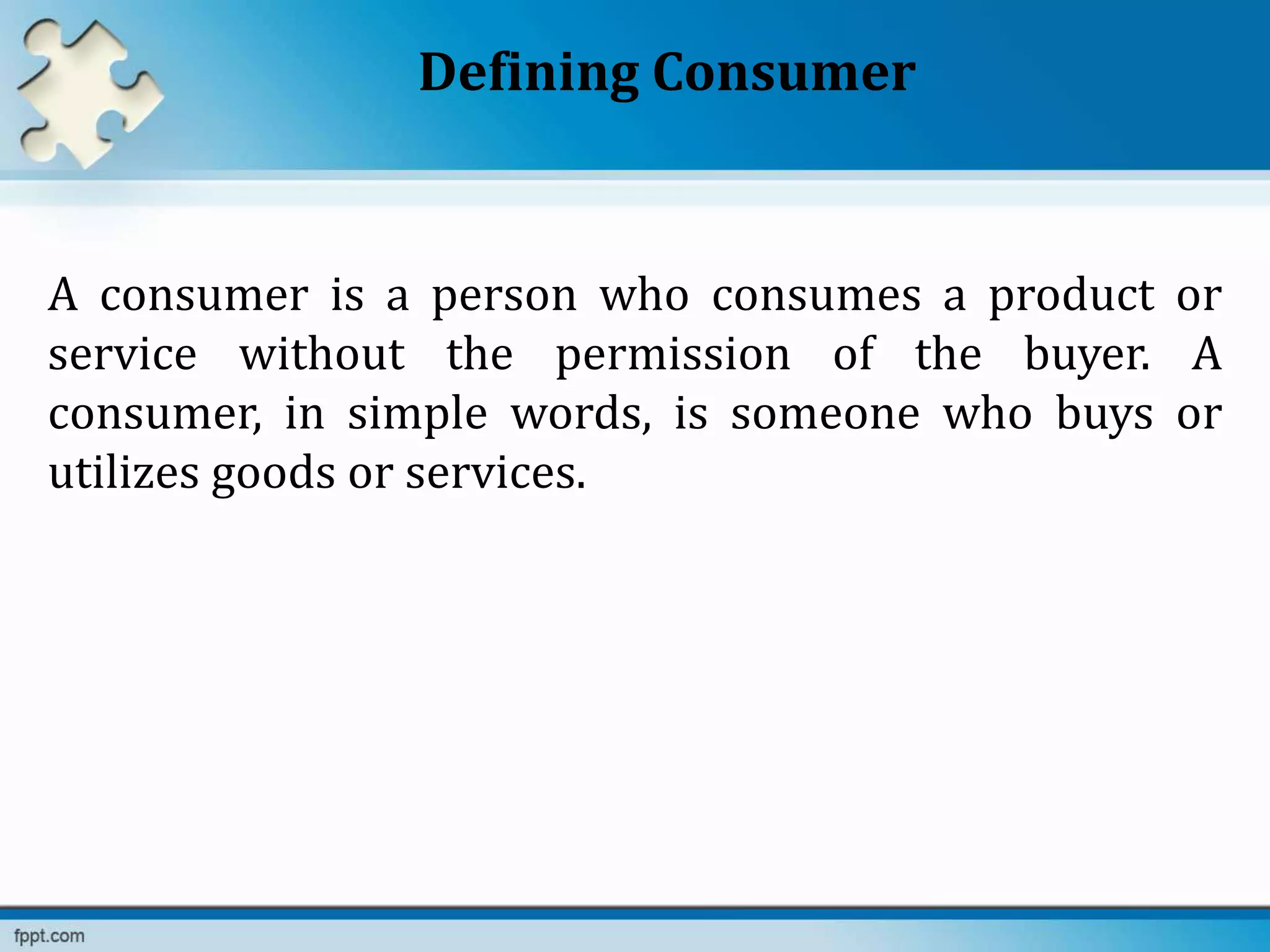 Defining Consumer
A consumer is a person who consumes a product or
service without the permission of the buyer. A
consumer, in simple words, is someone who buys or
utilizes goods or services.
 