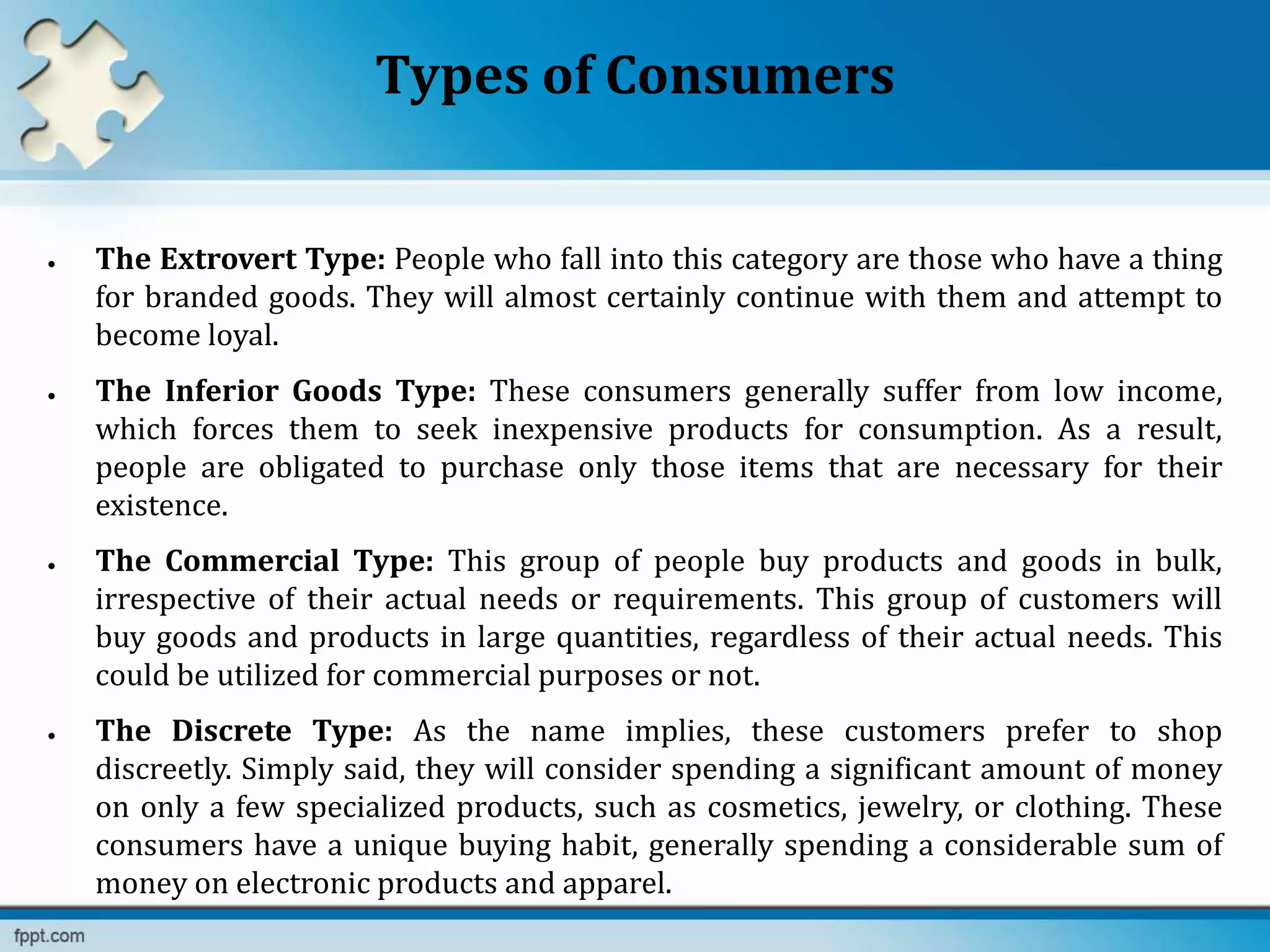 Types of Consumers
 The Extrovert Type: People who fall into this category are those who have a thing
for branded goods. They will almost certainly continue with them and attempt to
become loyal.
 The Inferior Goods Type: These consumers generally suffer from low income,
which forces them to seek inexpensive products for consumption. As a result,
people are obligated to purchase only those items that are necessary for their
existence.
 The Commercial Type: This group of people buy products and goods in bulk,
irrespective of their actual needs or requirements. This group of customers will
buy goods and products in large quantities, regardless of their actual needs. This
could be utilized for commercial purposes or not.
 The Discrete Type: As the name implies, these customers prefer to shop
discreetly. Simply said, they will consider spending a significant amount of money
on only a few specialized products, such as cosmetics, jewelry, or clothing. These
consumers have a unique buying habit, generally spending a considerable sum of
money on electronic products and apparel.
 