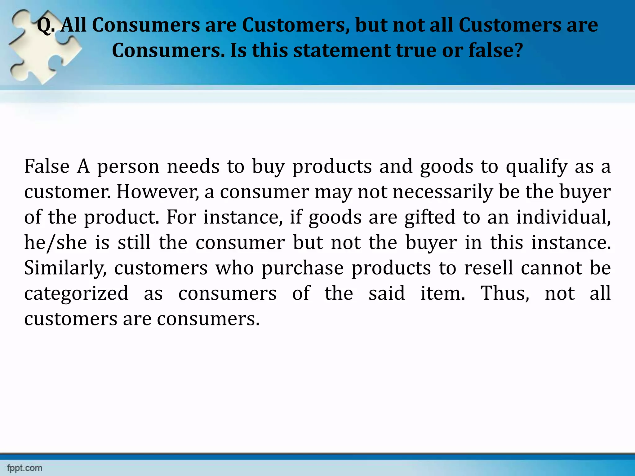 Q. All Consumers are Customers, but not all Customers are
Consumers. Is this statement true or false?
False A person needs to buy products and goods to qualify as a
customer. However, a consumer may not necessarily be the buyer
of the product. For instance, if goods are gifted to an individual,
he/she is still the consumer but not the buyer in this instance.
Similarly, customers who purchase products to resell cannot be
categorized as consumers of the said item. Thus, not all
customers are consumers.
 