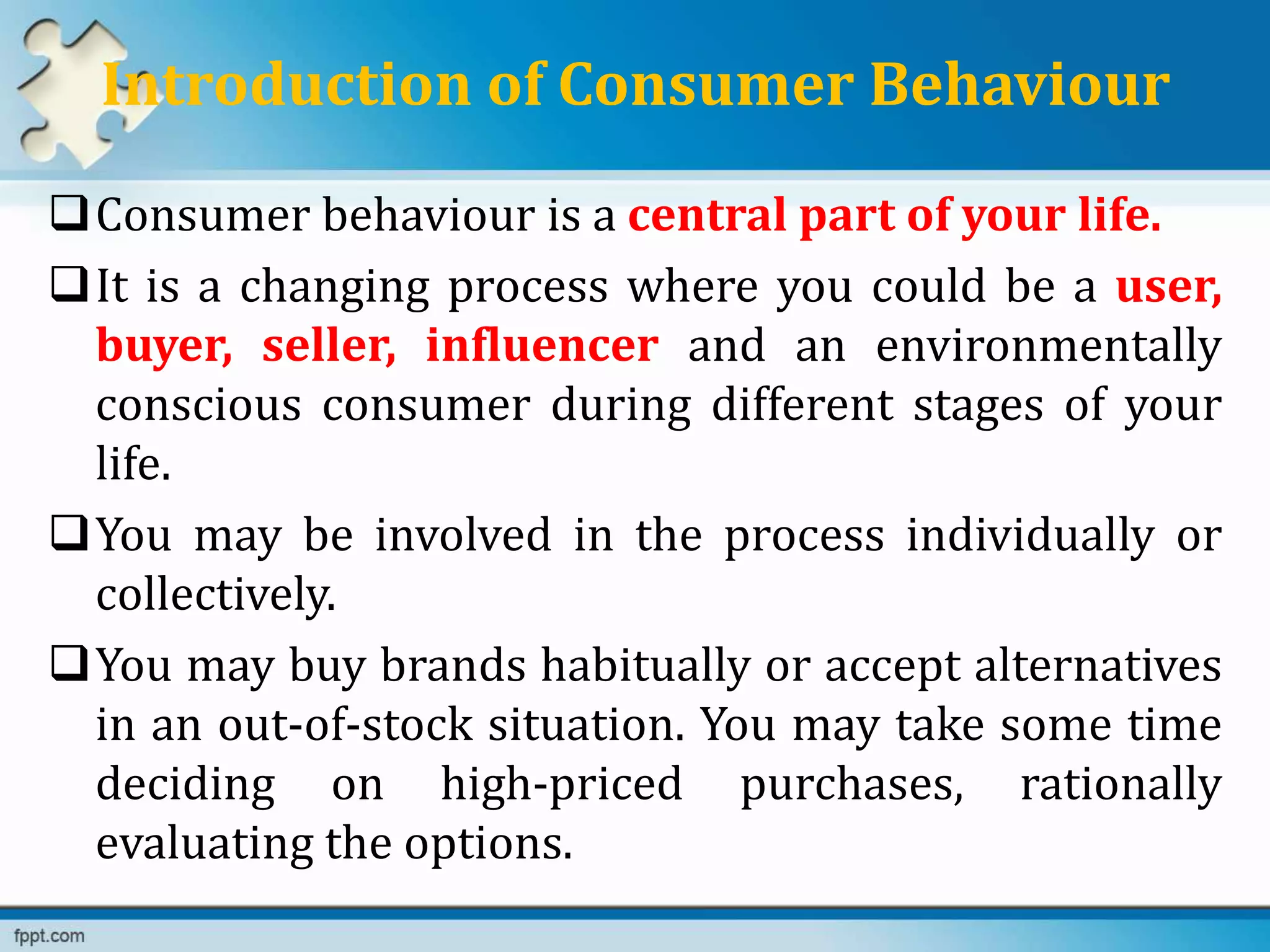 Introduction of Consumer Behaviour
Consumer behaviour is a central part of your life.
It is a changing process where you could be a user,
buyer, seller, influencer and an environmentally
conscious consumer during different stages of your
life.
You may be involved in the process individually or
collectively.
You may buy brands habitually or accept alternatives
in an out-of-stock situation. You may take some time
deciding on high-priced purchases, rationally
evaluating the options.
 