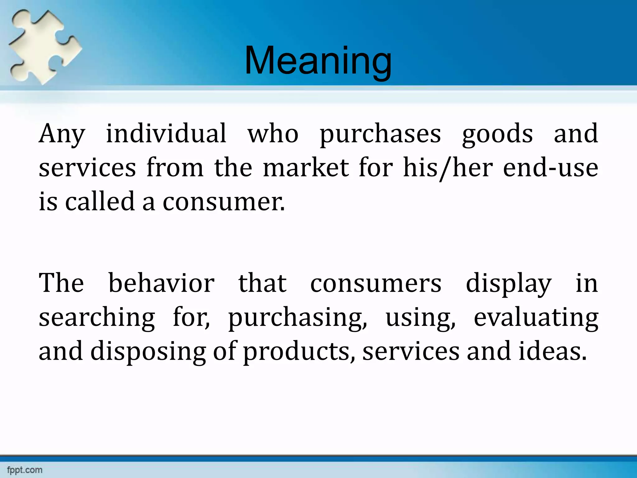 Meaning
Any individual who purchases goods and
services from the market for his/her end-use
is called a consumer.
The behavior that consumers display in
searching for, purchasing, using, evaluating
and disposing of products, services and ideas.
 