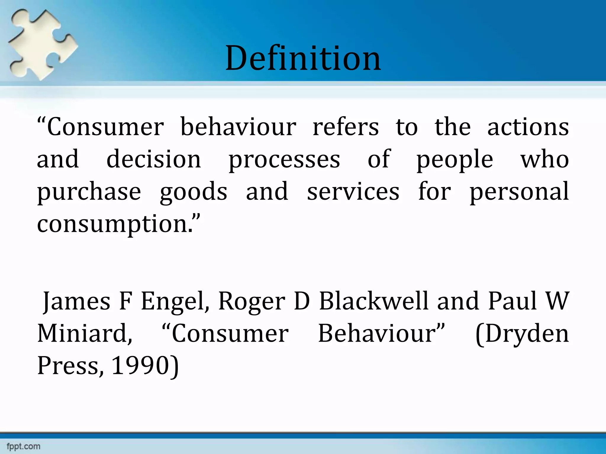Definition
“Consumer behaviour refers to the actions
and decision processes of people who
purchase goods and services for personal
consumption.”
James F Engel, Roger D Blackwell and Paul W
Miniard, “Consumer Behaviour” (Dryden
Press, 1990)
 