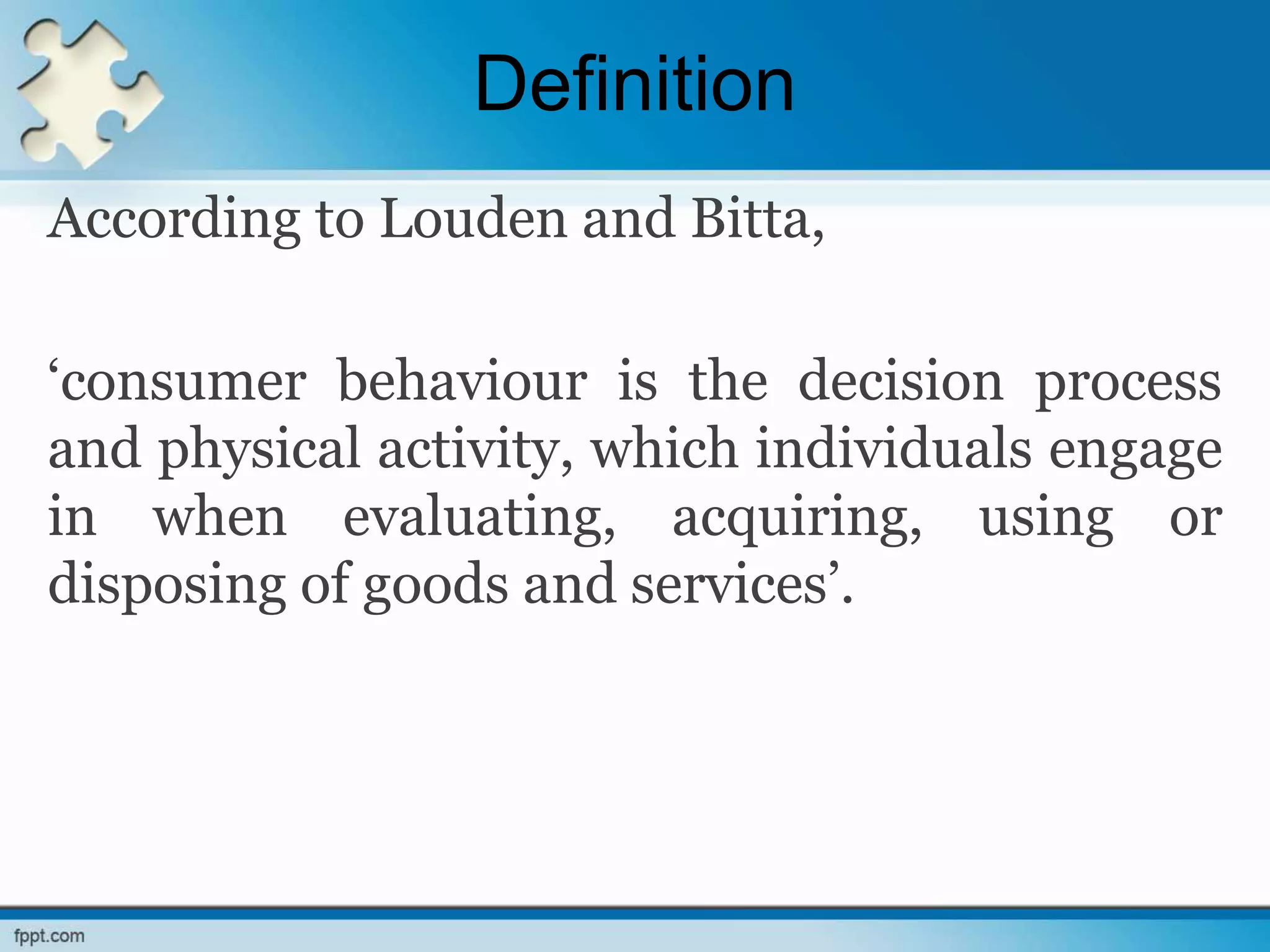 Definition
According to Louden and Bitta,
‘consumer behaviour is the decision process
and physical activity, which individuals engage
in when evaluating, acquiring, using or
disposing of goods and services’.
 