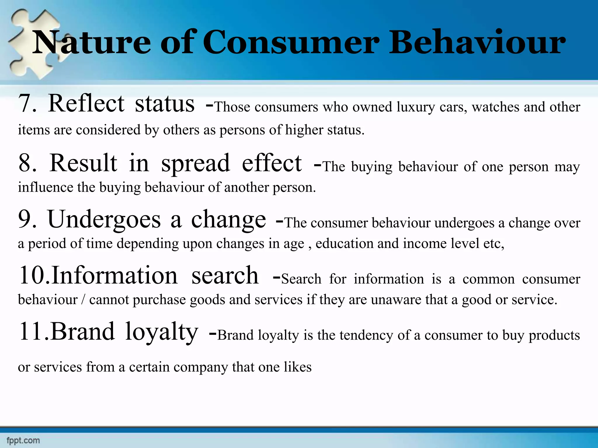 Nature of Consumer Behaviour
7. Reflect status -Those consumers who owned luxury cars, watches and other
items are considered by others as persons of higher status.
8. Result in spread effect -The buying behaviour of one person may
influence the buying behaviour of another person.
9. Undergoes a change -The consumer behaviour undergoes a change over
a period of time depending upon changes in age , education and income level etc,
10.Information search -Search for information is a common consumer
behaviour / cannot purchase goods and services if they are unaware that a good or service.
11.Brand loyalty -Brand loyalty is the tendency of a consumer to buy products
or services from a certain company that one likes
 