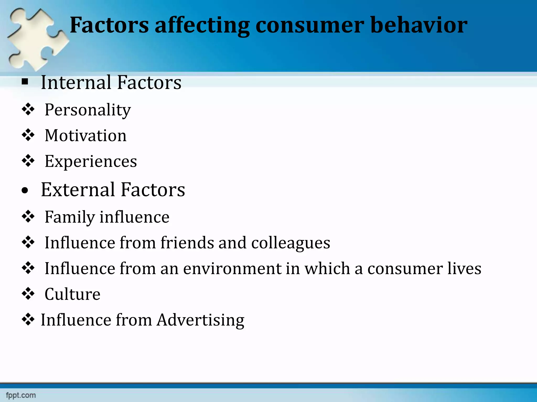 Factors affecting consumer behavior
 Internal Factors
 Personality
 Motivation
 Experiences
• External Factors
 Family influence
 Influence from friends and colleagues
 Influence from an environment in which a consumer lives
 Culture
 Influence from Advertising
 