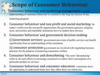 Scope of Consumer Behaviour
1. Consumer behaviour and marketing management-A sound
understanding of consumer behaviour is essential to the long run success of any
marketing program.
2. Consumer behaviour and non profit and social marketing -In
today's world even the non-profit organisations like government agencies, religious
sects, universities and charitable institutions have to market their services
3. Consumer behaviour and government decision making
i) Government services -government provision of public services can benefit
significantly from an understanding of the consumers
ii) consumer protection-government are involved with regulating business
practices for the purpose of protecting consumers welfare.
4. Consumer behaviour and demarketing -The term "demarketing"
refers to all such efforts to encourage consumers to reduce their consumption of a
particular product or services.
5. Consumer behaviour and consumer education -consumers have
the opportunity to understand better how they affect their own behaviour.
 