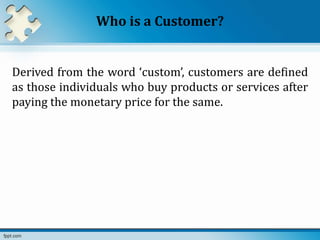 Who is a Customer?
Derived from the word ‘custom’, customers are defined
as those individuals who buy products or services after
paying the monetary price for the same.
 