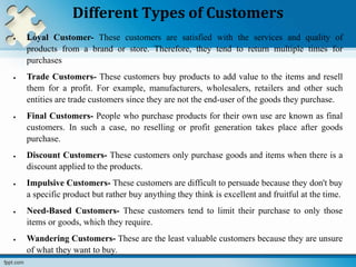 Different Types of Customers
 Loyal Customer- These customers are satisfied with the services and quality of
products from a brand or store. Therefore, they tend to return multiple times for
purchases
 Trade Customers- These customers buy products to add value to the items and resell
them for a profit. For example, manufacturers, wholesalers, retailers and other such
entities are trade customers since they are not the end-user of the goods they purchase.
 Final Customers- People who purchase products for their own use are known as final
customers. In such a case, no reselling or profit generation takes place after goods
purchase.
 Discount Customers- These customers only purchase goods and items when there is a
discount applied to the products.
 Impulsive Customers- These customers are difficult to persuade because they don't buy
a specific product but rather buy anything they think is excellent and fruitful at the time.
 Need-Based Customers- These customers tend to limit their purchase to only those
items or goods, which they require.
 Wandering Customers- These are the least valuable customers because they are unsure
of what they want to buy.
 