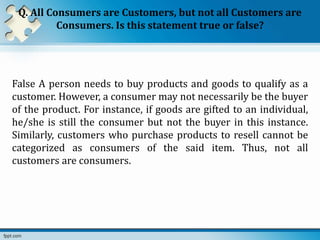 Q. All Consumers are Customers, but not all Customers are
Consumers. Is this statement true or false?
False A person needs to buy products and goods to qualify as a
customer. However, a consumer may not necessarily be the buyer
of the product. For instance, if goods are gifted to an individual,
he/she is still the consumer but not the buyer in this instance.
Similarly, customers who purchase products to resell cannot be
categorized as consumers of the said item. Thus, not all
customers are consumers.
 