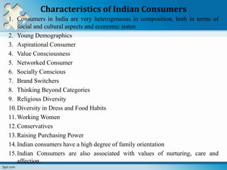 Characteristics of Indian Consumers
1. Consumers in India are very heterogeneous in composition, both in terms of
social and cultural aspects and economic status
2. Young Demographics
3. Aspirational Consumer
4. Value Consciousness
5. Networked Consumer
6. Socially Conscious
7. Brand Switchers
8. Thinking Beyond Categories
9. Religious Diversity
10.Diversity in Dress and Food Habits
11.Working Women
12.Conservatives
13.Raising Purchasing Power
14.Indian consumers have a high degree of family orientation
15.Indian Consumers are also associated with values of nurturing, care and
affection.
 
