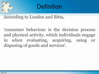 Definition
According to Louden and Bitta,
‘consumer behaviour is the decision process
and physical activity, which individuals engage
in when evaluating, acquiring, using or
disposing of goods and services’.
 