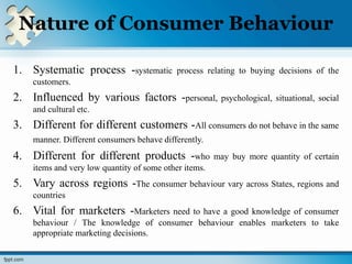 Nature of Consumer Behaviour
1. Systematic process -systematic process relating to buying decisions of the
customers.
2. Influenced by various factors -personal, psychological, situational, social
and cultural etc.
3. Different for different customers -All consumers do not behave in the same
manner. Different consumers behave differently.
4. Different for different products -who may buy more quantity of certain
items and very low quantity of some other items.
5. Vary across regions -The consumer behaviour vary across States, regions and
countries
6. Vital for marketers -Marketers need to have a good knowledge of consumer
behaviour / The knowledge of consumer behaviour enables marketers to take
appropriate marketing decisions.
 