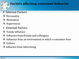 Factors affecting consumer behavior
 Internal Factors
 Personality
 Motivation
 Experiences
• External Factors
 Family influence
 Influence from friends and colleagues
 Influence from an environment in which a consumer lives
 Culture
 Influence from Advertising
 