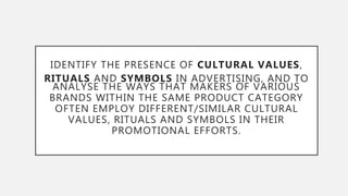IDENTIFY THE PRESENCE OF CULTURAL VALUES,
RITUALS AND SYMBOLS IN ADVERTISING, AND TO
ANALYSE THE WAYS THAT MAKERS OF VARIOUS
BRANDS WITHIN THE SAME PRODUCT CATEGORY
OFTEN EMPLOY DIFFERENT/SIMILAR CULTURAL
VALUES, RITUALS AND SYMBOLS IN THEIR
PROMOTIONAL EFFORTS.
 