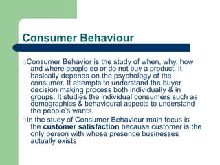 Consumer Behaviour
Consumer Behavior is the study of when, why, how
and where people do or do not buy a product. It
basica...