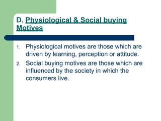 D. Physiological & Social buying
Motives
1. Physiological motives are those which are
driven by learning, perception or attitude.
2. Social buying motives are those which are
influenced by the society in which the
consumers live.
 