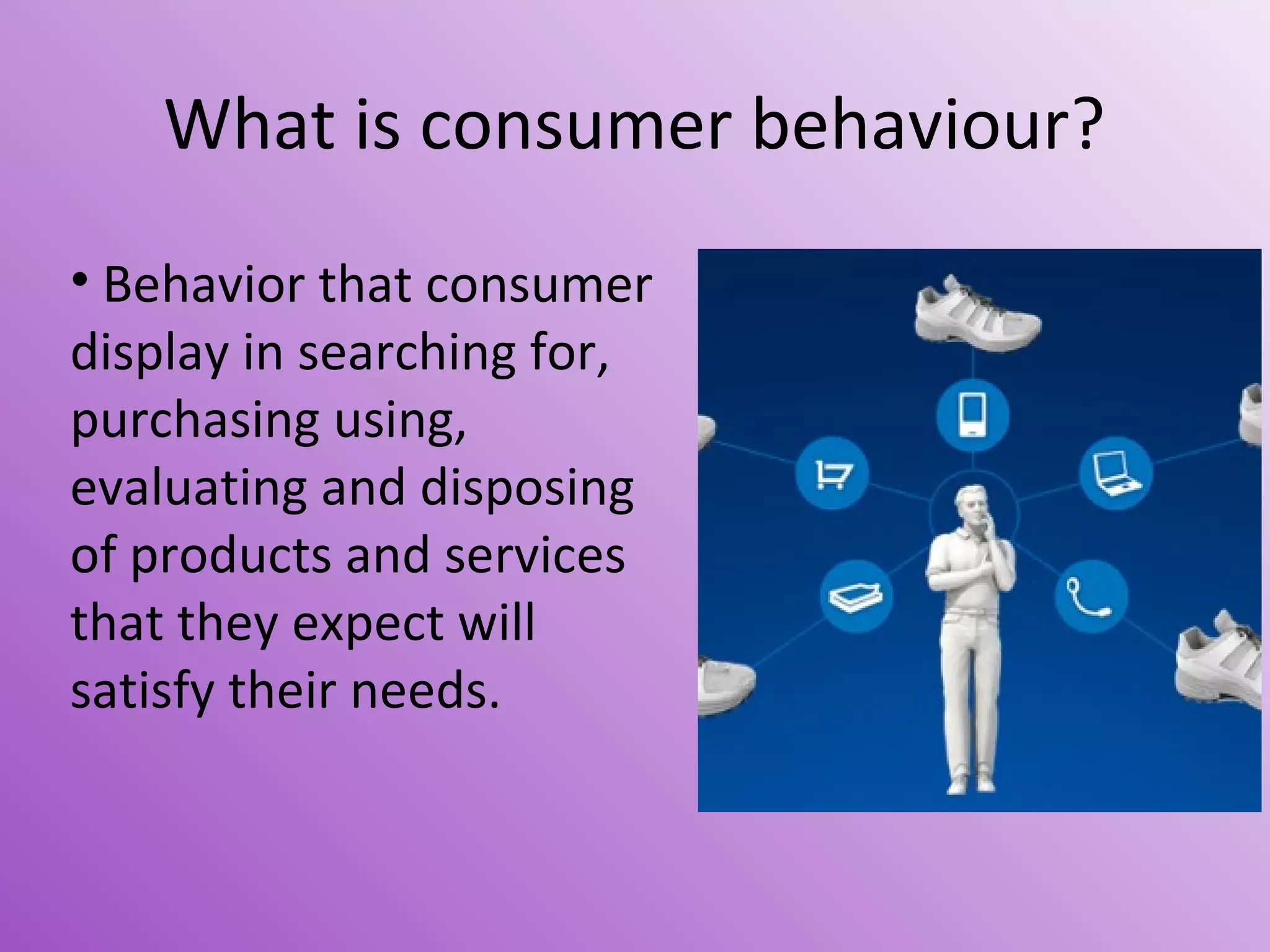 What is consumer behaviour?
• Behavior that consumer
display in searching for,
purchasing using,
evaluating and disposing
of products and services
that they expect will
satisfy their needs.