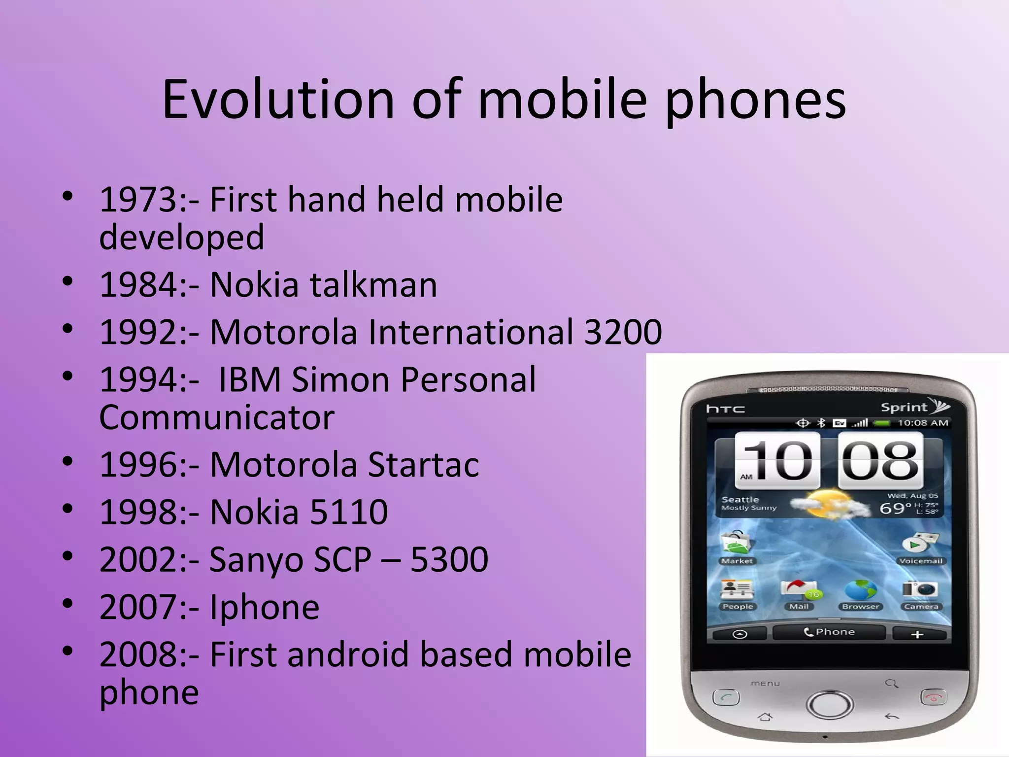 Evolution of mobile phones
• 1973:- First hand held mobile
developed
• 1984:- Nokia talkman
• 1992:- Motorola International 3200
• 1994:- IBM Simon Personal
Communicator
• 1996:- Motorola Startac
• 1998:- Nokia 5110
• 2002:- Sanyo SCP – 5300
• 2007:- Iphone
• 2008:- First android based mobile
phone