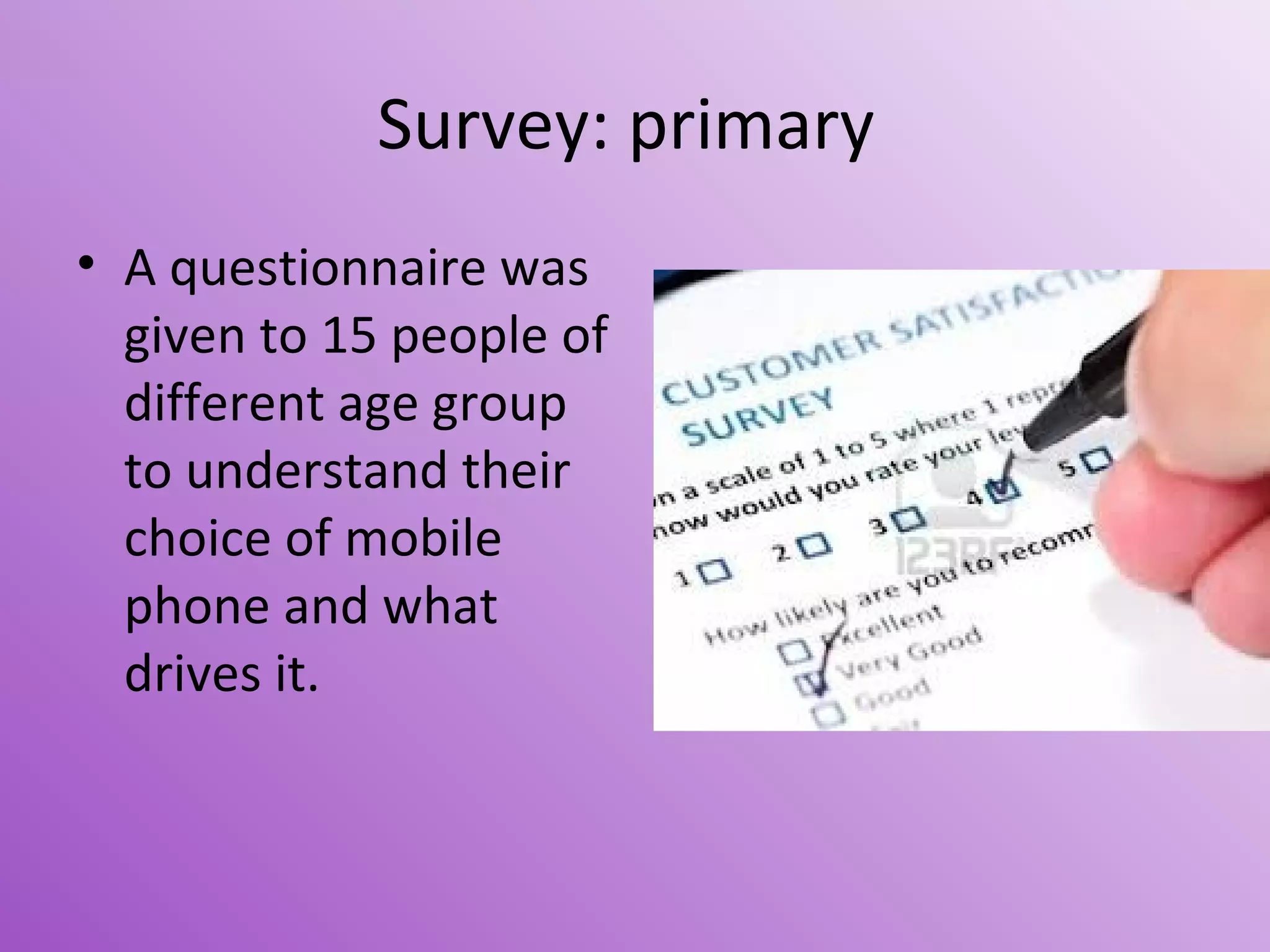 Survey: primary
• A questionnaire was
given to 15 people of
different age group
to understand their
choice of mobile
phone and what
drives it.