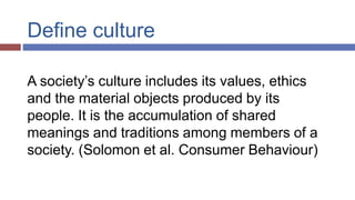 Define culture
A society’s culture includes its values, ethics
and the material objects produced by its
people. It is the accumulation of shared
meanings and traditions among members of a
society. (Solomon et al. Consumer Behaviour)
 