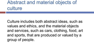 Abstract and material objects of
culture
Culture includes both abstract ideas, such as
values and ethics, and the material objects
and services, such as cars, clothing, food, art
and sports, that are produced or valued by a
group of people.
 