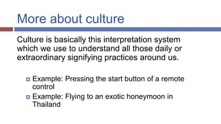 More about culture
Culture is basically this interpretation system
which we use to understand all those daily or
extraordinary signifying practices around us.
 Example: Pressing the start button of a remote
control
 Example: Flying to an exotic honeymoon in
Thailand
 