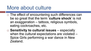 More about culture
 The effect of encountering such differences can
be so great that the term ‘culture shock’ is not
an exaggeration – tattoos, religious symbols,
eating cockroaches, etc.
 Sensitivity to cultural issues – especially
when the cultural expectations are violated –
Spice Girls performing a war dance in New
Zealand.
 