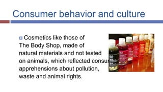 Consumer behavior and culture
 Cosmetics like those of
The Body Shop, made of
natural materials and not tested
on animals, which reflected consumers’
apprehensions about pollution,
waste and animal rights.
 