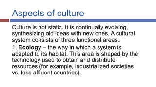 Aspects of culture
Culture is not static. It is continually evolving,
synthesizing old ideas with new ones. A cultural
system consists of three functional areas:6
1. Ecology – the way in which a system is
adapted to its habitat. This area is shaped by the
technology used to obtain and distribute
resources (for example, industrialized societies
vs. less affluent countries).
 