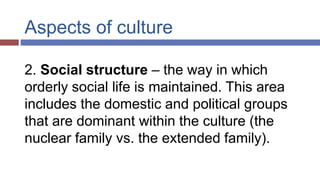 Aspects of culture
2. Social structure – the way in which
orderly social life is maintained. This area
includes the domestic and political groups
that are dominant within the culture (the
nuclear family vs. the extended family).
 